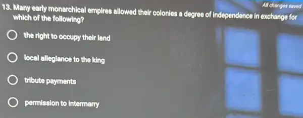 13. Many early monarchical I empires allowed their colonies a degree of independence in exchange for
which of the following?
the right to occupy their land
local allegiance to the king
tribute payments
permission to intermarry
All changes saved