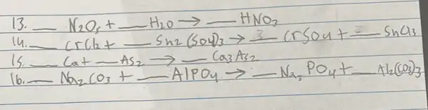 13. -mathrm(N)_(2) mathrm(O)_(5)+longrightarrow mathrm(H)_(2) mathrm(O) arrow-mathrm(HNO)_(3) 
14. -mathrm(CrCl)_(2)+longrightarrow mathrm(Sn)_(2)(mathrm(SO)_(4))_(3) arrow mathrm(CrSO)_(4)+mathrm(SnCl)_(3) 
15. -mathrm(Ca)+mathrm(As)_(2) arrow-mathrm(Ca)_(3) mathrm(~A)_(2) 
16. -mathrm(Na)_(2) mathrm(CO)_(3)+-mathrm(AlPO)_(4) arrow-mathrm(Na)_(3) mathrm(PO)_(4)+mathrm(Al)_(2)(mathrm(CO)_(3))_(3)