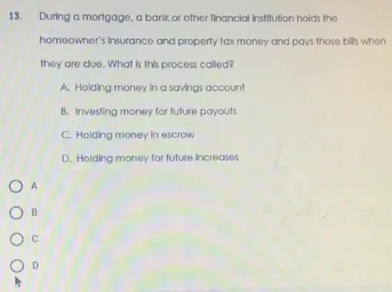 13. During a mortgage, a bank or other financial institution holds the
homeowner's Insurance and property tax money and pays those bills when
they are due. What Is this process called?
A. Holding money in a savings account
B. Investing money for future payouts
C. Holding money in escrow
D. Holding money for future increases
A
B
C
D