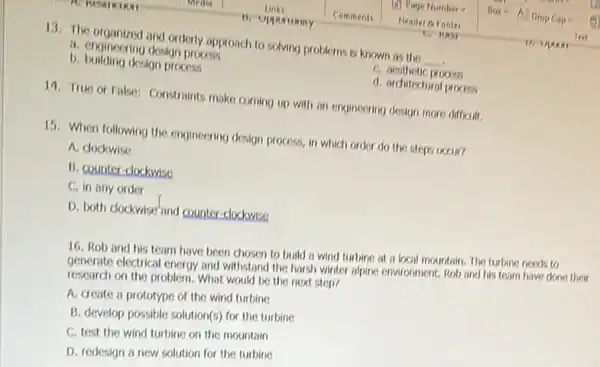 13. The organized and orderly approach to solving problems is known as the __
a. engineering design process
C. aesthetic process
b. building deskon process
d. architectural process
14. True or False:Constraints make coming up with on engineering design more difficult.
15. When following the engineering design process, in which order do the steps occur?
A. dockwise
B. counter-clockwise
C. in any order
D. both dockwise and counter-clockwise
16. Rob and his team have been chosen to build a wind turbine at a local mountain. The turbine needs to
generate electrical energy and withstand the harsh winter alpine environment. Rob and his team have done their
research on the problem.What would be the next step?
A. create a prototype of the wind turbine
B. develop possible solution(s)for the turbine
C. test the wind turbine on the mountain
D. redesign a new solution for the turbine