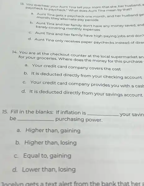 13. You overhear your Aunt Tina tell your mom that she, her husband, a
paycheck to paycheck.What does Aunt Tina mean by that?
a. Aunt Tina gets a paycheck one month and her husband ge
month; they alternate pay periods
b. Aunt Tina and her family don't have any money saved, and
barely covering monthly expenses
c. Aunt Tina and her family have high paying jobs and don'
d. Aunt Tina only receives paper paychecks instead of direc
14. You are at the checkout counter at the local supermarket an
for your groceries Where does the money for this purchase
a. Your credit card company covers the cost
b. It is deducted directly from your checking account
c. Your credit card company provides you with a cash
d. It is deducted directly from your savings account
75. Fill in the blanks: If inflation is
__ your savin
be __ purchasing power.
a.Higher than gaining
b. Higher than, losing
c.Equal to gaining
d. Lower than, losing
locelvn oets a text alert from the bank that her