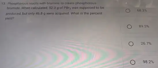 13. Phosphorous reacts with bromine to create phosphorous
bromide. When calculated, 523 g of PBr_(3) was supposed to be
produced, but only 468 g were acquired.What is the percent
yield?
68.3% 
89.5% 
26.7% 
98.2%