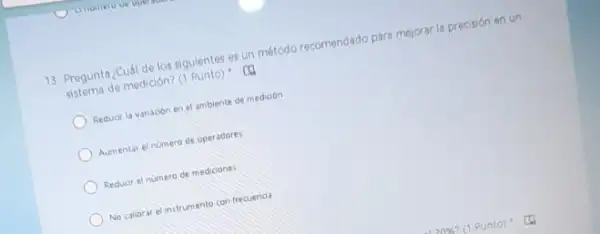 13. Pregunta ¿Cuál de los siguientes es un método recomendado para mejorari precisión en un
sistema de medición? (1 Punto)
Reducir la variacion en el ambiente de medicion
Aumentar el numero de operadores
Reduor el numero de mediciones
No calibrar elinstrumento con frecuenoa