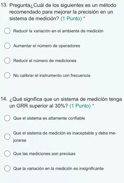 13. Pregunta ; Cuál de los siguientes es un método
recomendado para mejorar la precisión en un
sistema de medición? (1 Punto)
Reducir la variación en el ambiente de medición
Aumentar el número de operadores
Reducir el número de mediciones
No calibrar el instrumento con frecuencia
14. ¿Qué significa que un sistema de medición tenga
un GRR superior al 30%  ? (1 Punto)
Que el sistema es altamente confiable
Que el sistema de medición es inaceptable y debe me-
jorarse
Que las mediciones son precisas
Que la variación en la medición es insignificante