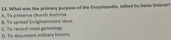 13. What was the primary purpose of the Encyclopedla, edited by Denis Diderot?
A. To preserve church doctrine
B. To spread Enlightenment ideas
C. To record royal genealogy
D. To document millitary history