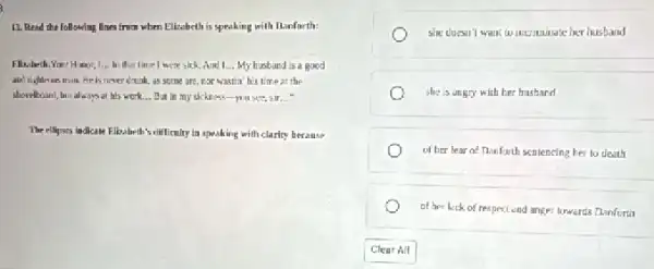 13. Read the following Nnes from when Elizabeth is speaking with Danfarth:
Filisibeth.Your Hamor, 1.in that time 1 were sick. And I My husband is a good
is never drunk, as some are, par wastin his time at the
shovelboard, but always at his work... But in my sickness-you see sir __
The ellipses indicase Flizabeth scillficulty in speaking with clarity becanse
she doesn't want to incriminate her husband
she is angry with ber hushand
of ber lear of Thanforth sentencing ber to death
of her luck of respect end anger lowards Danforti