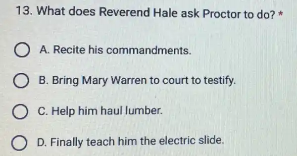 13. What does Reverend Hale ask Proctor to do?
A. Recite his commandments.
B. Bring Mary Warren to court to testify.
C. Help him haul lumber.
D. Finally teach him the electric slide.