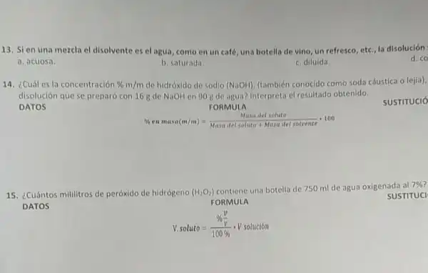 13. Sien una mezcla el disolvente es el agua, como en un café, una botella de vino, un refresco, etc.la disolución
a. acuosa.
d. co
b. saturada.
c. diluida.
14. ¿Cuál es la concentración % m/m de hidróxido de sodio (NaOH) (también conocido como soda cáustica o lejia),
disolución que se preparó con 16 g de NaOH en 90 gde agua? Interpreta cl resultado obtenido.
DATOS	FORMULA
SUSTITUCIO
% enmasa(m/m)=(Masa del soluto)/(Masa del soluto+Masa del solvente)cdot 100
15. ¿Cuántos mililitros de peróxido de hidrógeno (H_(2)O_(2))
contiene una botella de 750 ml de agua oxigenada
DATOS
FORMULA
SUSTITUCI
V. soluto=(% frac (v)/(v))(100% )cdot Vsoluciacute (o)n