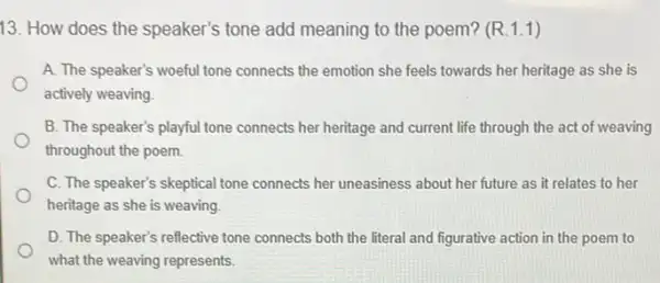 13. How does the speaker's tone add meaning to the poem?(R.1.1)
A. The speaker's woeful tone connects the emotion she feels towards her heritage as she is
actively weaving
B. The speaker's playful tone connects her heritage and current life through the act of weaving
throughout the poem.
C. The speaker's skeptical tone connects her uneasiness about her future as it relates to her
heritage as she is weaving
D. The speaker's reflective tone connects both the literal and figurative action in the poem to
what the weaving represents.