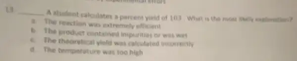 13 __
A student calculates a percent yield of 103 What is the most likely explanation?
a. The reaction was extremely efficient
b. The product contained impurities or was wet
c. The theoretical yield was calculated incorrectly
d. The temperature was too high