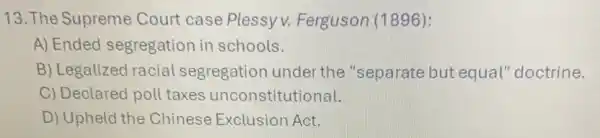 13. The Supreme Court case Plessy v. Ferguson (1896):
A) Ended segregation in schools.
B) Legalized racial segregation under the "separate but equal" doctrine.
C) Declared poll taxes unconstitutional.
D) Upheld the Chinese Exclusior Act.