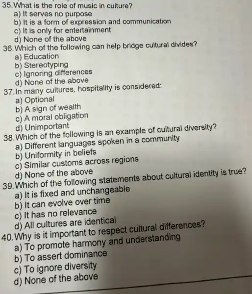 135. What is the role of music in culture?
a) It serves no purpose
b) It is a form of expression and communication
c) It is only for entertainment
d) None of the above
36. Which of the following can help bridge cultural divides?
a) Education
b) Stereotyping
c) Ignoring differences
d) None of the above
37.In many cultures hospitality is considered:
a) Optional
b) A sign of wealth
c) A moral obligation
d) Unimportant
38. Which of the following is an example of cultural diversity?
a) Different languages spoken in a community
b) Uniformity in beliefs
c) Similar customs across regions
d) None of the above
39. Which of the following statements about cultural identity is true?
a) It is fixed and unchangeable
b) It can evolve over time
c) It has no relevance
d) All cultures are identical
40. Why is it important to respect cultural differences?
a) To promote harmony and understanding
b) To assert dominance
c) To ignore diversity
d) None of the above