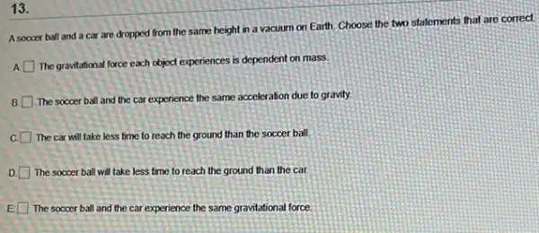 13.
A soccer ball and a car are dropped from the same height in a vacuum on Earth.Choose the two statements that are correct.
A
The gravitational force each object experiences is dependent on mass.
B.
The soccer ball and the car experience the same acceleration due to gravity.
C. The car will take less time to reach the ground than the soccer ball.
D. The soccer ball will take less time to reach the ground than the car.
E The soccer ball and the car experience the same gravitational force.