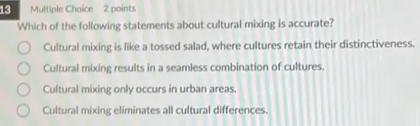 13
Multiple Choice 2 points
Which of the following statements about cultural mixing is accurate?
Cultural mixing is like a tossed salad, where cultures retain their distinctiveness.
Cultural mixing results in a seamless combination of cultures.
Cultural mixing only occurs in urban areas.
Cultural mixing eliminates all cultural differences.