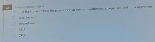 13
Multiple Choice 3 points
The __
is the component of the processor that performs arithmetic, comparison, and other operations.
machine unit
control unit
ALU
CPU