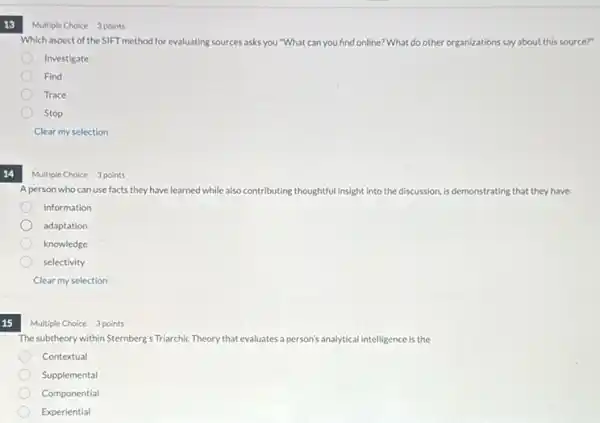 13
Which aspect of the SIFT method for evaluating sources asks you "What can you find online? What do other organizations say about this source?"
Investigate
Find
Trace
Stop
Clear my selection
A person who can use facts they have learned while a also contributing thoughtful insight into the discussion, is demonstrating that they have
information
adaptation
knowledge
selectivity
Clear my selection
15
Multiple Choice 3 points
The subtheory within Sternberg's Triarchic Theory that evaluates a person's analytical intelligence is the
Contextual
Supplemental
Componential
Experiential
Multiple Choice 3 points