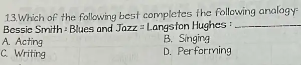 13.Which of the following best completes the following analogy:
Bessie Smith : Blues and Jazz:Langston Hughes: __
A.Acting
B.Singing
C. Writing
D. Performing