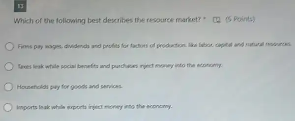 13
Which of the following best describes the resource market?Points)
Firms pay wages, dridends and profits for factors of production, like labor,capital and natural resources.
Taxes leak while social benefits and purchases inject money into the economy.
Households pay for goods and services.
Imports leak while exports inject money into the economy.