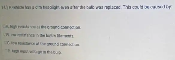 14) Avehicle has a dim headlight even after the bulb was replaced.This could be caused by:
CA. high resistance at the ground connection.
(18) low resistance in the bulb's filaments.
CC. low resistance at the ground connection.
D. high input voltage to the bulb