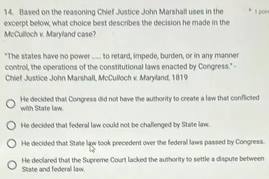 14. Based on the reasoning Chief Justice John Marshall uses in the
excerpt below, what choice best describes the decision he made in the
McCulloch v. Maryland case?
"The states have no power __ to retard, impede, burden or in any manner
control, the operations of the constitutional laws enacted by Congress."
Chief Justice John Marshall McCulloch v. Maryland, 1819
He decided that Congress did not have the authority to create a law that conflicted
with State law.
He decided that federal law could not be challenged by State law.
He decided that State law took precedent over the federal laws passed by Congress.
He declared that the Supreme Court lacked the authority to settle a dispute between
State and federal law.
1 poin