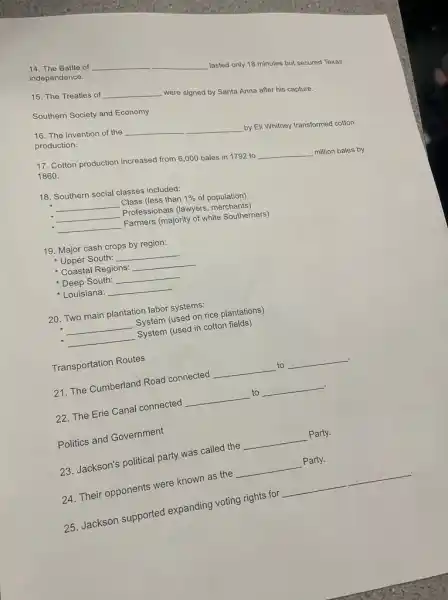 14. The Battle of
independence.
__
lasted only 18 minutes but secured Texas
15. The Treaties of __
were signed by Santa Anna after his capture.
Southern Society and Economy
16. The invention of the __
by Eli Whitney transformed cotton production.
17. Cotton production increased from 6,000 bales in 1792 to __ million bales by
1860.
18. Southern social classes included:
__ Class (less than 1%  of population)
__ Professionals (lawyers merchants)
__ Farmers (majority of white Southerners)
19. Major cash crops by region:
Upper South: __
Coastal Regions: __
Deep South: __
Louisiana: __
20. Two main plantation labor systems:
__ System (used on rice plantations)
__ System (used in cotton fields)
Transportation Routes
21. The Cumberland Road connected
__ to __
22. The Erie Canal connected
__ to __
Politics and Government
23. Jackson's political party was called the
__ Party.
24. Their opponents were known as the
__
Party.
__
25. Jackson supported expanding voting rights for
__