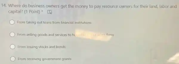 14. Where do business owners get the money to pay resource owners for their land, labor and
capital? (1 Point)
From taking out loans from financial institutions
From selling goods and services to househol and other firms
From issuing stocks and bonds
From receiving government grants