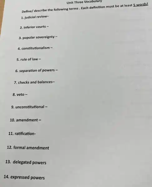 14. expressed powers
Define/ describe the following terms. Each definition must be at least 5 words!
1. judicial review-
2. inferior courts -
3. popular sovereignty-
4. constitutionalism -
5. rule of law .
6. separation of powers .
7. checks and balances-
8. veto -
9. unconstitutional -
10. amendment -
11. ratification-
12. formal amendment
13. delegated powers
Unit Three Vocabulary