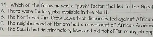 14. Which of the following was a "push"factor that led to the Great
A.There were factory jobs available in the North
B. The North had Jim Crow Laws that discriminated against African
C.The neighborhood of Harlem had a movement of African Americ
D. The South had discriminatory laws and did not offer many job opp