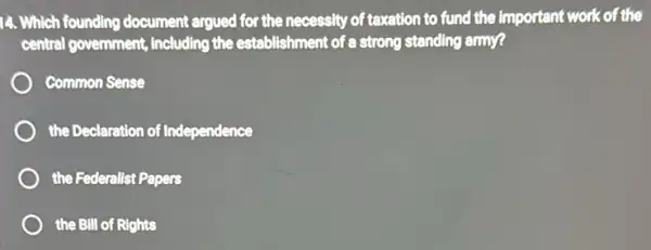 14. Which founding document argued for the necessity of texation to fund the important work of the
central government, including the establishment of a strong standing army?
Common Sense
the Declaration of Independence
the Federalist Papers
the BIll of Rights