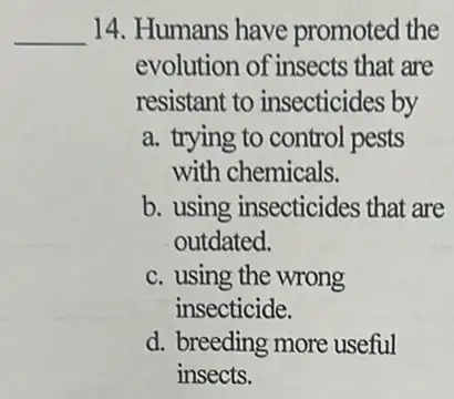 __
14. Humans have promoted the
evolution of insects that are
resistant to insecticides by
a. trying to control pests
with chemicals.
b. using insecticides that are
outdated.
c. using the wrong
insecticide.
d. breeding more useful
insects.