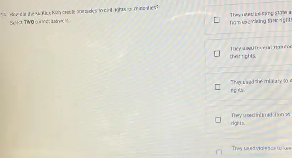 14. How did the Ku Klux Klan create obstacles to civil rights for minorities?
Select TWO correct answers.
They used existing state a
from exercising their rights
They used federal statutes
their rights.
They used the military to k
rights.
They used intimidation to
rights.
They used violence to kee