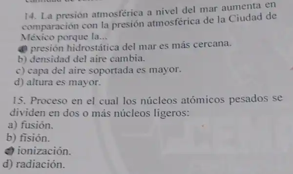 14. La presión atmosférica a nivel del mar aumenta en
comparación con la presión atmosférica de la Ciudad de
México porque la __
(a)presión hidrostática del mar es más cercana.
b) densidad del aire cambia.
c) capa del aire soportada es mayor.
d) altura es mayor.
15. Proceso en el cual los núcleos atómicos pesados se
dividen en dos o más núcleos ligeros:
a) fusión.
b) fisión.
a ionización.
d) radiación.