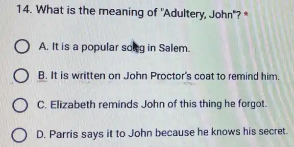 14. What is the meaning of "Adultery, John"?
A. It is a popular soling in Salem.
B. It is written on John Proctor's coat to remind him.
C. Elizabeth reminds John of this thing he forgot.
D. Parris says it to John because he knows his secret.