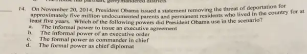 14. On November 20,2014 President Obama issued a statement removing the threat of deportation for
approximately five million undocumented parents and permanent residents who lived in the country for at
least five years. Which of the following powers did President Obama use in the scenario?
a. The informal power to issue an executive agreement
b. The informal power of an executive order
c.The formal power as commander in chief
d. The formal power as chief diplomat