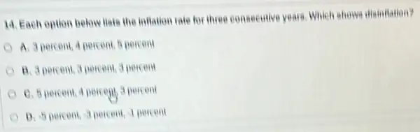 14. Each option below Hate the inflation rate for three consecutive years Which shows disinitation?
A. 3 percent,percent, 5 percent
B. 3 percent, 3 percent, 3 percent
C. 5 percent, 4 percent 3 percent
D. 5 percent, 3 percent, I percent