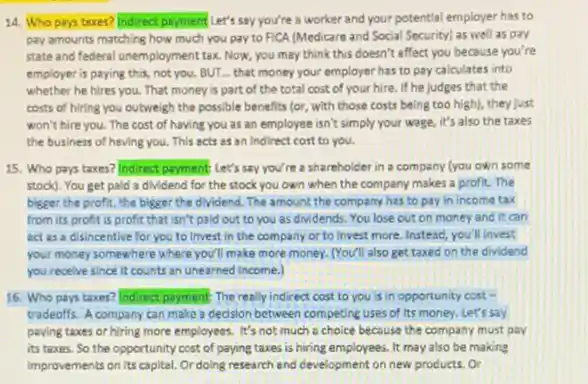 14. Who pays texes?Indirect payment Let's say you're a worker and your potential employer has to
pay amounts matching how much you pay to FICA (Medicare and Social Socurity) as well as pay
state and federal unemployment tax. Now, you may think this doesn't affect you because you're
employer is paying this not you. BUT... that money your employer has to pay calculates into
whether he hires you That money is part of the total cost of your hire. If he judges that the
costs of hiring you outweigh the possible benefits (or, with those costs being too high), they just
won't hire you. The cost of having you as an employee isn't simply your wage, it's also the taxes
the business of having you. This acts as an Indirect cost to you.
15. Who pays taxes?Indirect payment Let's say you/re a shareholder in a company (you own some
stock). You get pald a dividend for the stock you own when the company makes a profit. The
bigeer the profit, the bigger the dividend. The amount the company has to pay in income tax
from its profit is profit that isn't paid out to you as dividends. You lose out on money and it can
act as a disincentive for you to invest in the company or to invest more. Instesd you'll invest
your money somewhere where you'll make more money (You'll also get taxed on the dividend
you receive since it counts an unearned income.)
16. Who pays taxes?ndirectparment The really indirect cost to you is in opportunity cost .
tradeoffs. A company can make a decision between competing uses of its money. Let's say
paying taxes or hiring more employees. It's not much a choice because the company must pay
its taxes. So the opportunity cost of paying taxes is hiring employees It may also be making
Improvements on its capital Ordoling research and cevelopment on new products or