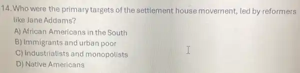 14. Who were the primary targets of the settlement house movement, led by reformers
like Jane Addams?
A) African Americans in the South
B) Immigrants and urban poor
C) Industrialists and monopolists
D) Native Americans