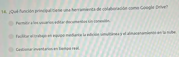 14. ¿Qué función principal tiene una herramienta de colaboración como Google Drive?
Permitir a los usuarios editar documentos sin conexión.
Facilitar el trabajo en equipo mediante la edición simultánea y el almacenamientc en la nube.
Gestionar inventarios en tiempo real.