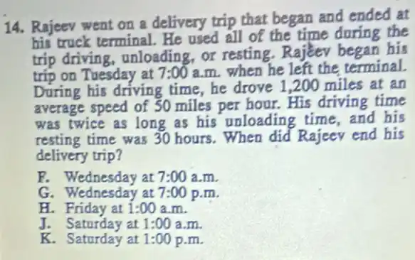 14. Rajeev went on a delivery trip that began and ended at
his truck terminal. He used all of the time during the
trip driving, unloading or resting.Rajeev been his
trip on Tuesday at 7:00 a.m. when he left the terminal.
During his driving time,he drove 1 ,200 miles at an
average speed of 50 miles per hour. His driving time
was twice as long as his' unloading time,and his
resting time was 30 hours . When did Rajeev end his
delivery trip?
C. Wednesday at7:00 a.m.
G. Wednesday at 7:00 p.m.
H. Friday at 1:00 a.m.
J. Saturday at 1:00 a.m.
K. Saturday at 1:00 p.m.