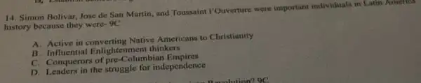 14. Simon Bolivar, Jose de San Martin, and Toussaint I'Ouverture were important individuals in Latin America
history because they were-9C
A. Active in converting Native Americans to Christianity
B influential Enlightenment thinkers
C. Conquerors of pre-Columbian Empires
D. Leaders in the struggle for independence