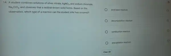 14. A student combines solutions of silver nitrate,
AgNO_(3), and sodium chromate,
Na_(2)CrO_(4) and observes that a reddish-brown solid forms.Based on this
observation, which type of a reaction can the student infer has occurred?
acid-base reaction
decomposition reaction
combustion reaction
precipitation reaction