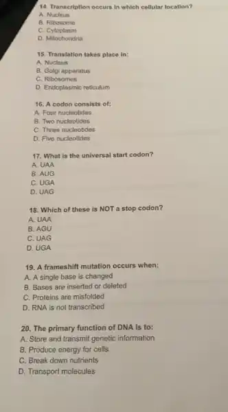 14. Transcription occurs in which cellular location?
A Nucleus
B. Ribosome
C Cytoplasm
D. Mitochondria
15. Translation takes place in:
A. Nucleus
B. Golgi apparatus
C. Ribosomes
D. Endoplasmic reticulum
16. A codon consists of:
A. Four nucleotides
B. Two nucleotides
C. Three nucleotides
D. Five nucleotides
17. What is the universal start codon?
A. UAA
B. AUG
C. UGA
D. UAG
18. Which of these is NOT a stop codon?
A. UAA
B. AGU
C. UAG
D. UGA
19. A frameshift mutation occurs when:
A. A single base is changed
B. Bases are inserted or deleted
C. Proteins are misfolded
D. RNA is not transcribed
20. The primary function of DNA is to:
A. Store and transmit genetic information
B. Produce energy for cells
C. Break down nutrients
D. Transport molecules