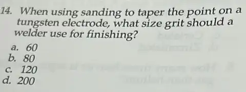 14. When using sanding to taper the noint on a
tungsten electrode what size grit should a
welder use for finishing?
a. 60
b. 80
c. 120
d. 200