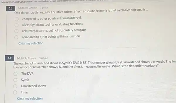 14
13
One thing that distinguishes relative extrema from absolute extrema is that a relative extrema is...
__
compared to other points within an interval.
aless significant tool for evaluating functions.
relatively accurate, but not absolutely accurate.
compared to other points within a function.
Clear my selection
Multiple Choice 1 point
Multiple Choice 1 point
The number of unwatched shows in Sylvia's DVR is 85. This number grows by 20 unwatched shows per week. The fur
the number of unwatched shows, N, and the time, t, measured in weeks What is the dependent variable?
The DVR
Sylvia
Unwatched shows
Time
Clear my selection