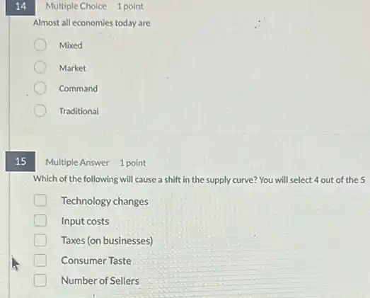 14
15
Multiple Choice 1 point
Almost all economies today are
Mixed
Market
Command
Traditional
Multiple Answer 1 point
Which of the following will cause a shift in the supply curve?You will select 4 out of the 5
Technology changes
D Input costs
Taxes (on businesses)
Consumer Taste
Number of Sellers