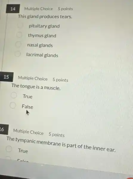 14
15
Multiple Choice 5 points
This gland produces tears.
pituitary gland
thymus gland
nasal glands
lacrimal glands
Multiple Choice 5 points
The tongue is a muscle.
True
False
Multiple Choice 5 points
The tympanic membrane is part of the inner ear.
True
A rale