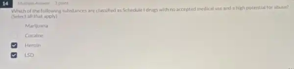 14
Multiple Answer 1 point
Which of the following substances are classified as Schedule I drugs with no accepted medical use and a high potential for abuse?
(Select all that apply)
Marijuana
Cocaine
Heroin
LSD