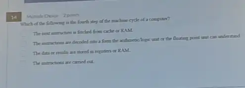 14
Multiple Choice 2point
Which of the following is the fourth step of the machine cycle of a computer?
The next instruction is fetched from cache or RAM
The intructions are decoded to a form the anthmetic lopic unit of the floating point unit can understand
The data or rentit are stored in repisters or RAM.
The instructices are carried out