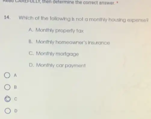 14.Which of the following is not a monthly housing expense?
A. Monthly property tax
B. Monthly homeowner's insurance
C. Monthly mortgage
D. Monthly car payment
A
B
C
D