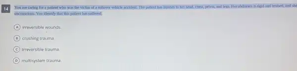 14
You are caring for a patient who was the victim of a rollover vehicle accident. The patient has injuries to her head,chest, pelvis, and legs.Her abdomen is rigid and bruised, and she
unconscious. You identify that this patient has suffered;
A irreversible wounds.
B crushing trauma
C irreversible trauma.
D multisystem trauma.